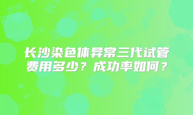 长沙染色体异常三代试管费用多少？成功率如何？