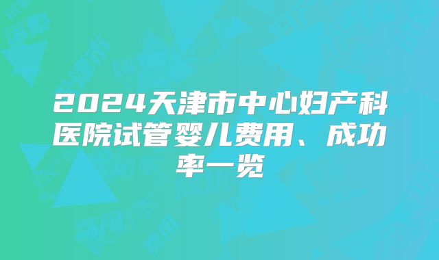 2024天津市中心妇产科医院试管婴儿费用、成功率一览