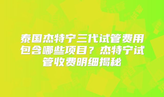 泰国杰特宁三代试管费用包含哪些项目？杰特宁试管收费明细揭秘