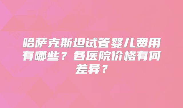 哈萨克斯坦试管婴儿费用有哪些？各医院价格有何差异？