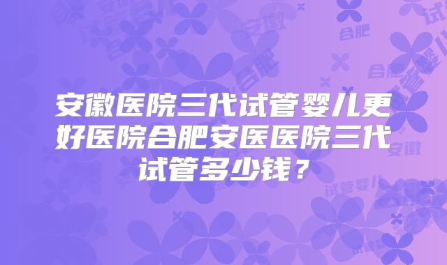 安徽医院三代试管婴儿更好医院合肥安医医院三代试管多少钱？