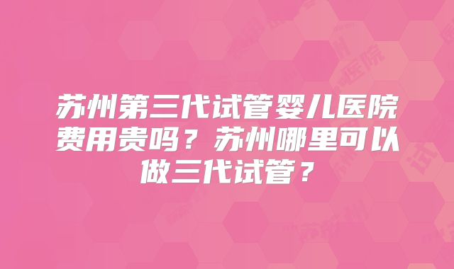 苏州第三代试管婴儿医院费用贵吗？苏州哪里可以做三代试管？