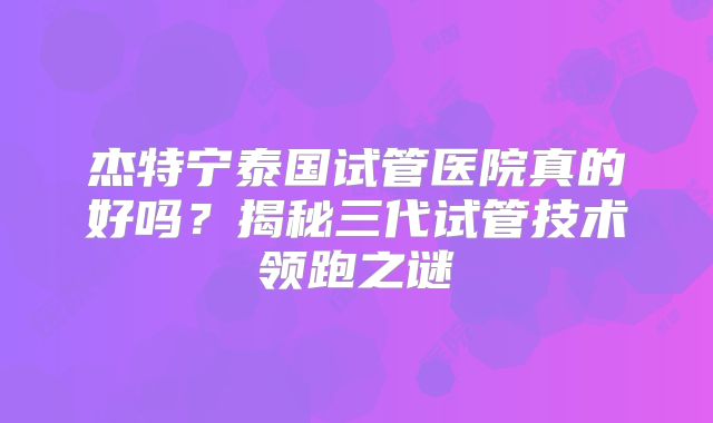杰特宁泰国试管医院真的好吗？揭秘三代试管技术领跑之谜