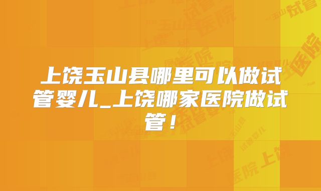 上饶玉山县哪里可以做试管婴儿_上饶哪家医院做试管！