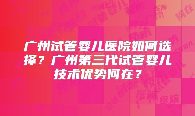 广州试管婴儿医院如何选择？广州第三代试管婴儿技术优势何在？