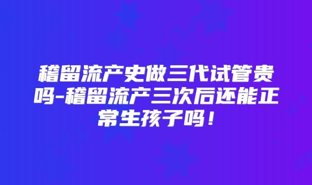 稽留流产史做三代试管贵吗-稽留流产三次后还能正常生孩子吗！