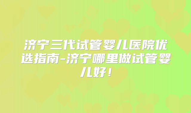 济宁三代试管婴儿医院优选指南-济宁哪里做试管婴儿好！