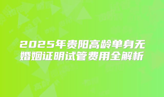 2025年贵阳高龄单身无婚姻证明试管费用全解析