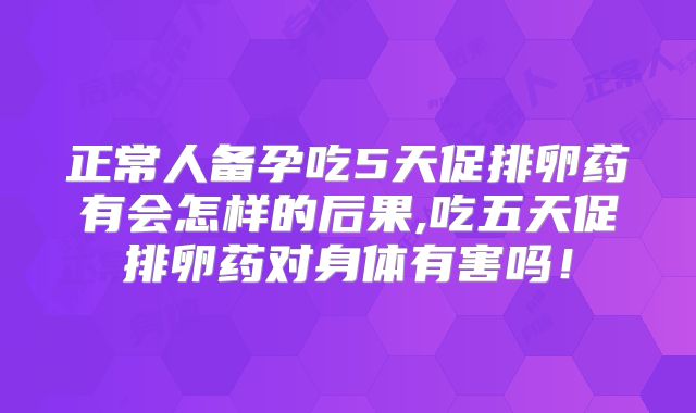 正常人备孕吃5天促排卵药有会怎样的后果,吃五天促排卵药对身体有害吗！