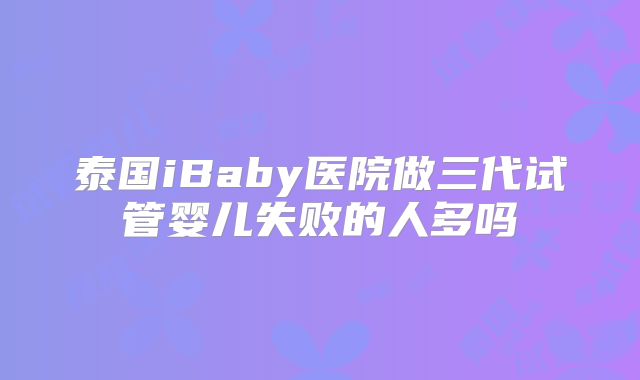 泰国iBaby医院做三代试管婴儿失败的人多吗