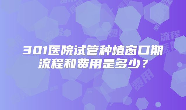 301医院试管种植窗口期流程和费用是多少？