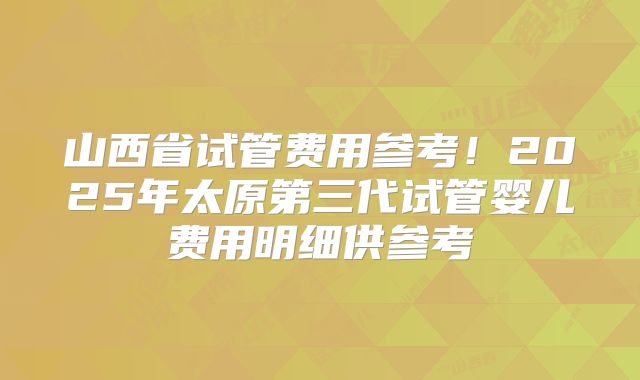 山西省试管费用参考!2025年太原第三代试管婴儿费用明细供参考
