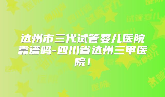 达州市三代试管婴儿医院靠谱吗-四川省达州三甲医院！