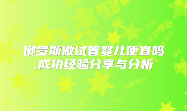 俄罗斯做试管婴儿便宜吗,成功经验分享与分析