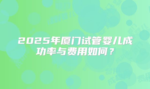 2025年厦门试管婴儿成功率与费用如何？