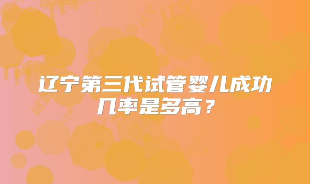 辽宁第三代试管婴儿成功几率是多高?