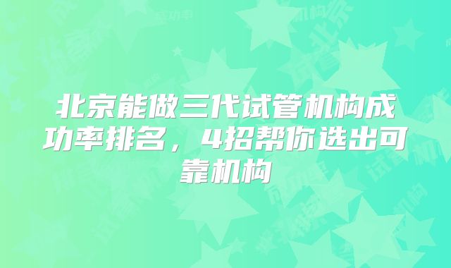北京能做三代试管机构成功率排名，4招帮你选出可靠机构