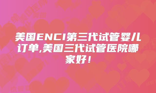 美国ENCI第三代试管婴儿订单,美国三代试管医院哪家好!