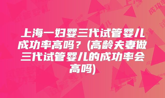 上海一妇婴三代试管婴儿成功率高吗？(高龄夫妻做三代试管婴儿的成功率会高吗)