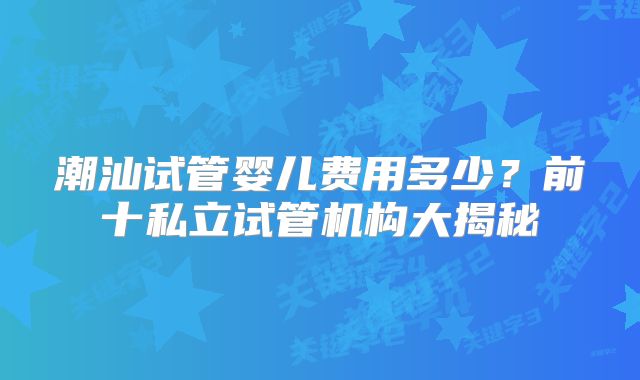 潮汕试管婴儿费用多少?前十私立试管机构大揭秘