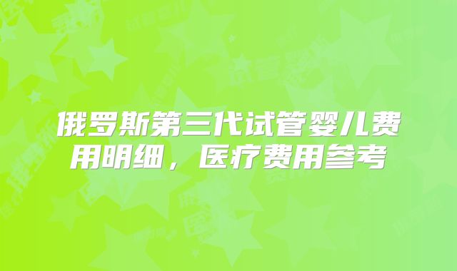 俄罗斯第三代试管婴儿费用明细，医疗费用参考