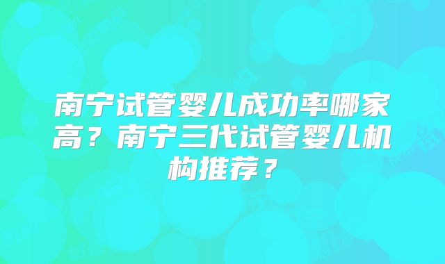 南宁试管婴儿成功率哪家高？南宁三代试管婴儿机构推荐？