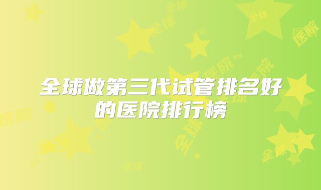 全球做第三代试管排名好的医院排行榜