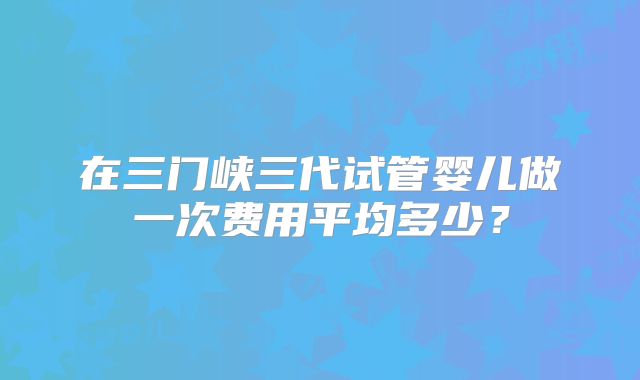 在三门峡三代试管婴儿做一次费用平均多少?
