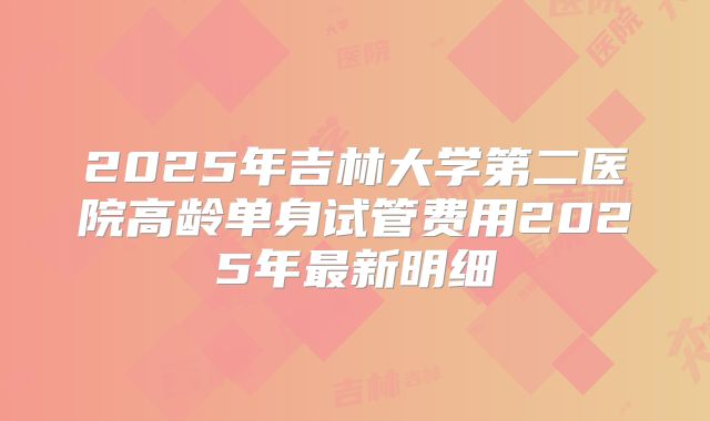 2025年吉林大学第二医院高龄单身试管费用2025年最新明细