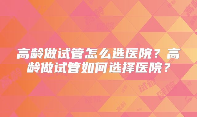 高龄做试管怎么选医院？高龄做试管如何选择医院？