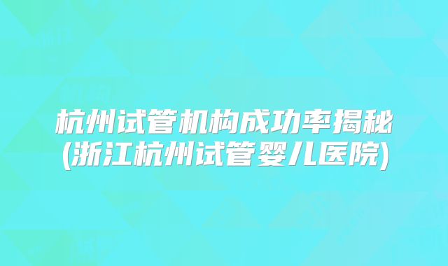 杭州试管机构成功率揭秘(浙江杭州试管婴儿医院)