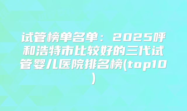 试管榜单名单：2025呼和浩特市比较好的三代试管婴儿医院排名榜(top10)
