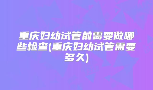 重庆妇幼试管前需要做哪些检查(重庆妇幼试管需要多久)