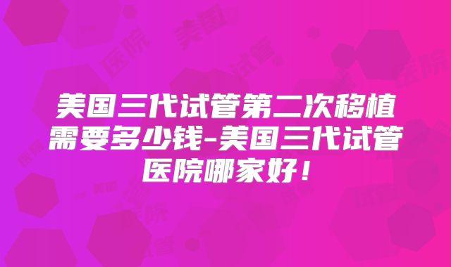 美国三代试管第二次移植需要多少钱-美国三代试管医院哪家好！