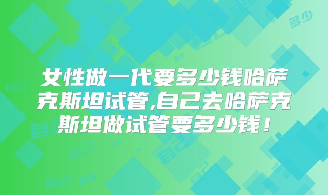 女性做一代要多少钱哈萨克斯坦试管,自己去哈萨克斯坦做试管要多少钱！