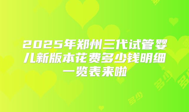 2025年郑州三代试管婴儿新版本花费多少钱明细一览表来啦
