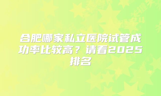 合肥哪家私立医院试管成功率比较高?请看2025排名