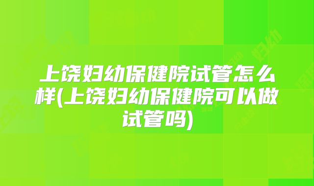 上饶妇幼保健院试管怎么样(上饶妇幼保健院可以做试管吗)
