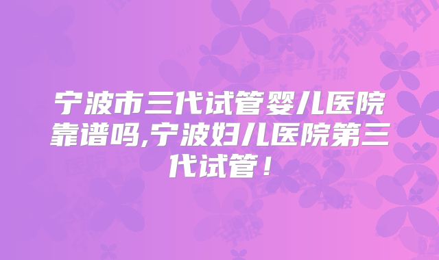 宁波市三代试管婴儿医院靠谱吗,宁波妇儿医院第三代试管！