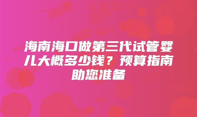 海南海口做第三代试管婴儿大概多少钱？预算指南助您准备