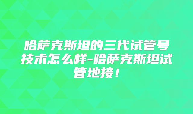 哈萨克斯坦的三代试管号技术怎么样-哈萨克斯坦试管地接！