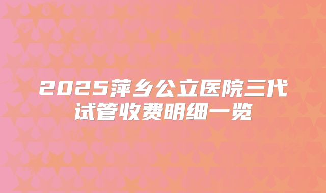 2025萍乡公立医院三代试管收费明细一览