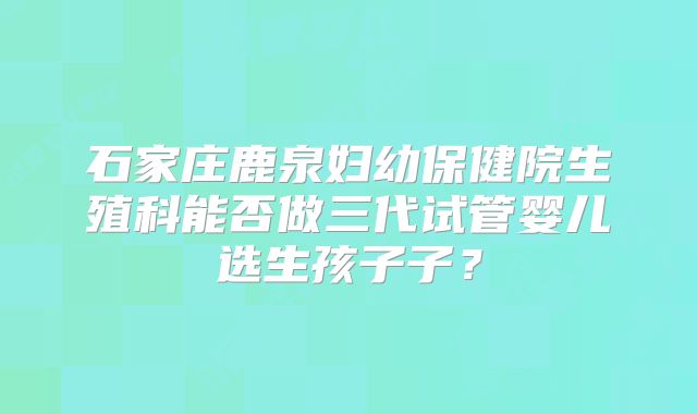 石家庄鹿泉妇幼保健院生殖科能否做三代试管婴儿选生孩子子？