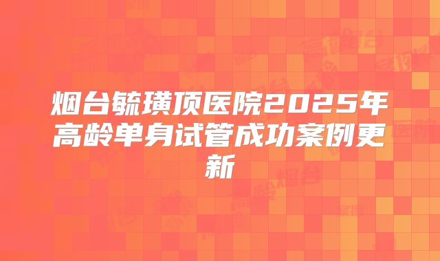 烟台毓璜顶医院2025年高龄单身试管成功案例更新