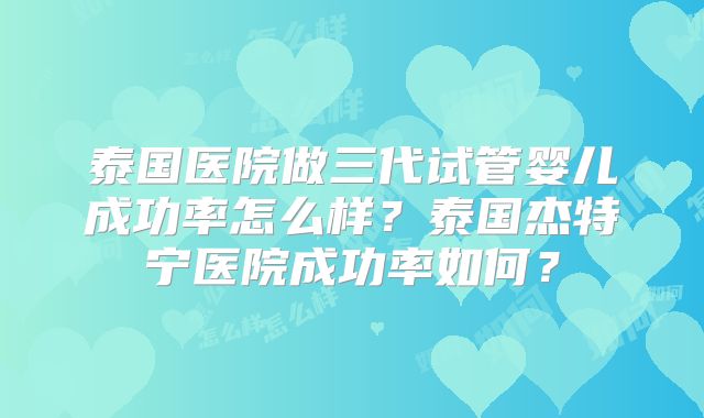泰国医院做三代试管婴儿成功率怎么样?泰国杰特宁医院成功率如何?