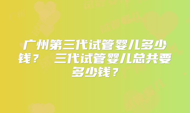 广州第三代试管婴儿多少钱? 三代试管婴儿总共要多少钱?