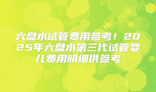 六盘水试管费用参考！2025年六盘水第三代试管婴儿费用明细供参考