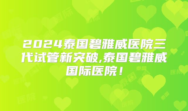 2024泰国碧雅威医院三代试管新突破,泰国碧雅威国际医院!