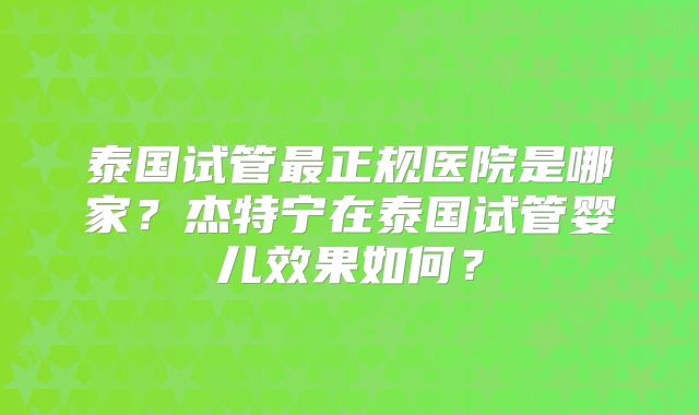 泰国试管最正规医院是哪家？杰特宁在泰国试管婴儿效果如何？