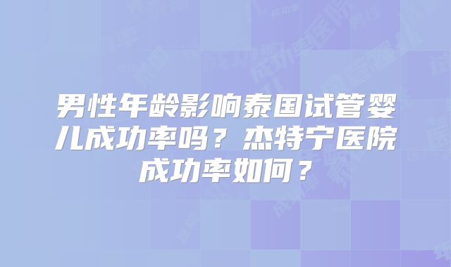 男性年龄影响泰国试管婴儿成功率吗？杰特宁医院成功率如何？